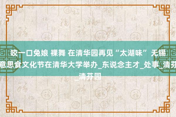 咬一口兔娘 裸舞 在清华园再见“太湖味” 无锡好意思食文化节在清华大学举办_东说念主才_处事_清芬园