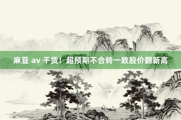 麻豆 av 干货！超预期不合转一致股价翻新高