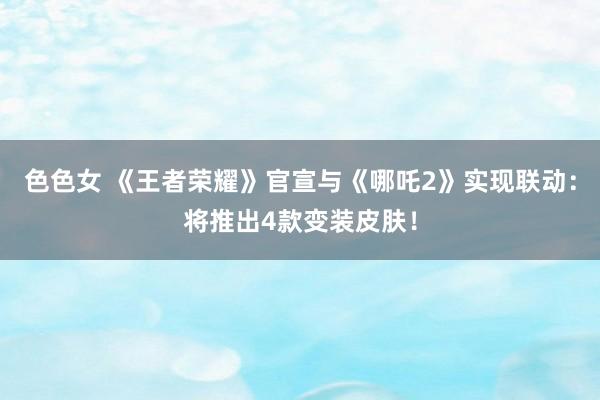 色色女 《王者荣耀》官宣与《哪吒2》实现联动:将推出4款变装皮肤!