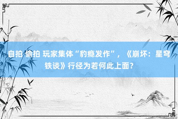 自拍 偷拍 玩家集体“豹瘾发作”，《崩坏：星穹铁谈》行径为若何此上面？