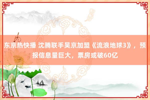 东京热快播 沈腾联手吴京加盟《流浪地球3》，预报信息量巨大，票房或破60亿