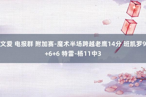 文爱 电报群 附加赛-魔术半场跨越老鹰14分 班凯罗9+6+6 特雷-杨11中3