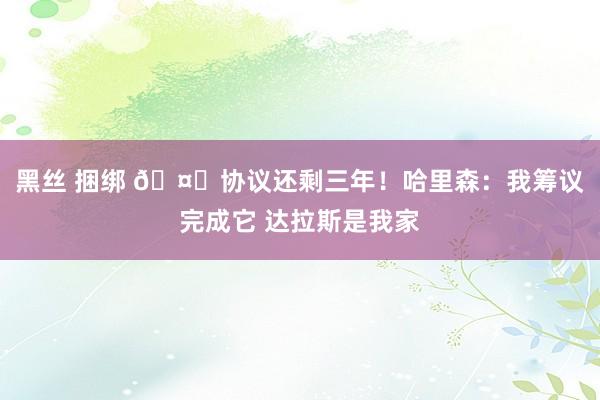 黑丝 捆绑 🤑协议还剩三年！哈里森：我筹议完成它 达拉斯是我家