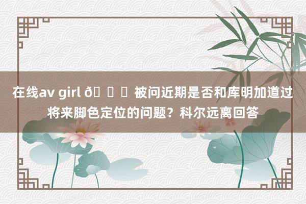 在线av girl 👀被问近期是否和库明加道过将来脚色定位的问题？科尔远离回答
