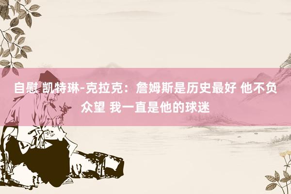 自慰 凯特琳-克拉克：詹姆斯是历史最好 他不负众望 我一直是他的球迷