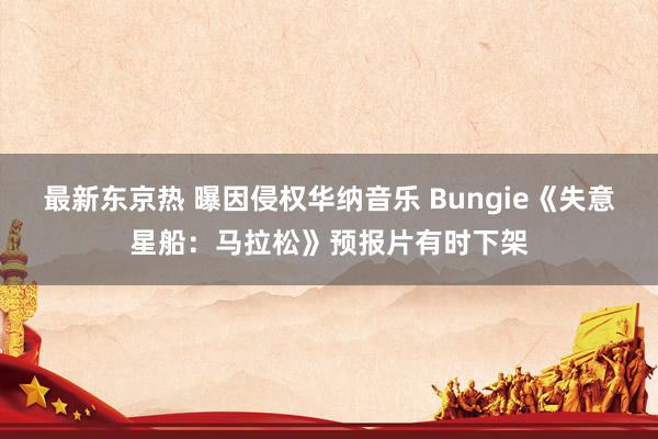 最新东京热 曝因侵权华纳音乐 Bungie《失意星船：马拉松》预报片有时下架