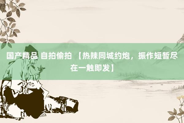 国产精品 自拍偷拍 【热辣同城约炮，振作短暂尽在一触即发】