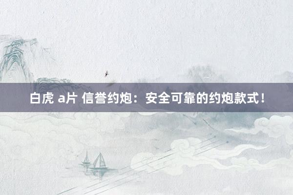 白虎 a片 信誉约炮：安全可靠的约炮款式！