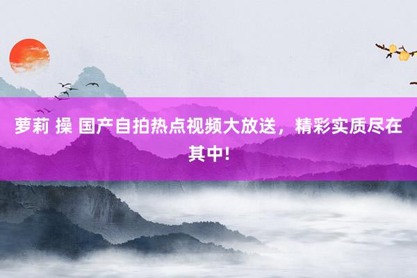 萝莉 操 国产自拍热点视频大放送，精彩实质尽在其中!