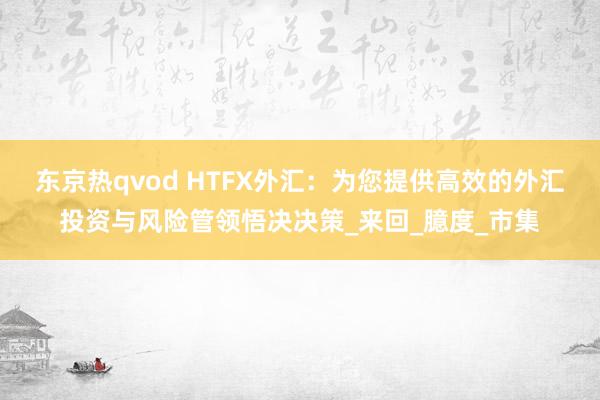 东京热qvod HTFX外汇：为您提供高效的外汇投资与风险管领悟决决策_来回_臆度_市集