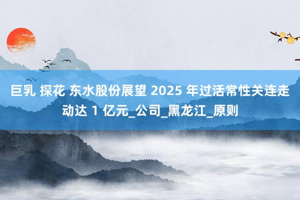 巨乳 探花 东水股份展望 2025 年过活常性关连走动达 1 亿元_公司_黑龙江_原则