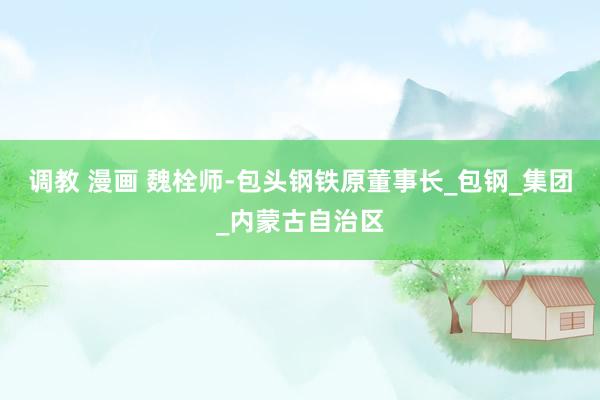 调教 漫画 魏栓师-包头钢铁原董事长_包钢_集团_内蒙古自治区