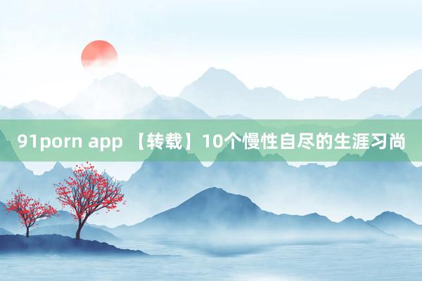 91porn app 【转载】10个慢性自尽的生涯习尚