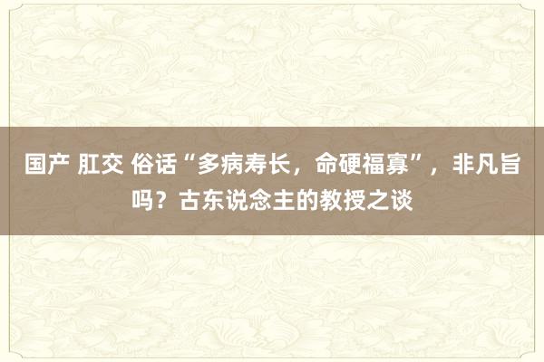 国产 肛交 俗话“多病寿长，命硬福寡”，非凡旨吗？古东说念主的教授之谈