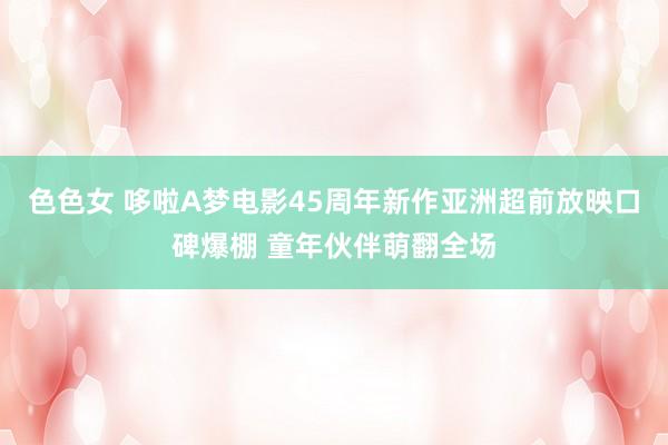 色色女 哆啦A梦电影45周年新作亚洲超前放映口碑爆棚 童年伙伴萌翻全场