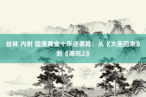 丝袜 内射 国漫黄金十年逆袭路：从《大圣回来》到《哪吒2》
