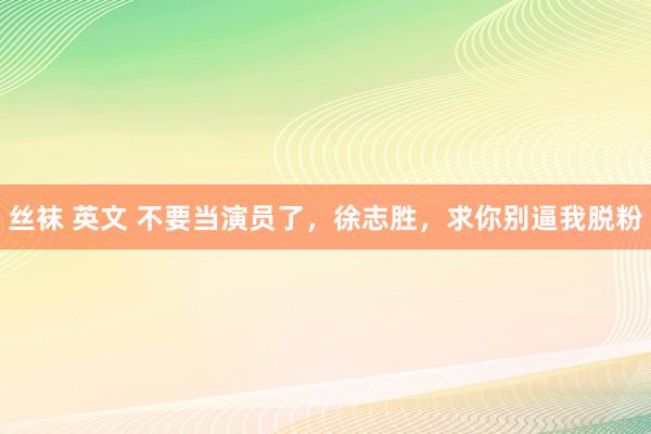 丝袜 英文 不要当演员了，徐志胜，求你别逼我脱粉