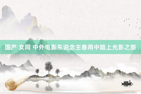 国产 女同 中外电影东说念主春雨中踏上光影之旅