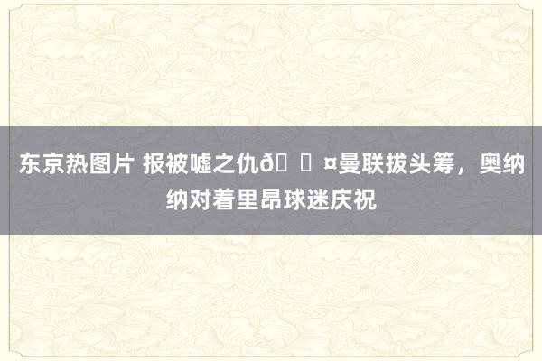 东京热图片 报被嘘之仇😤曼联拔头筹，奥纳纳对着里昂球迷庆祝