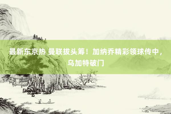 最新东京热 曼联拔头筹！加纳乔精彩领球传中，乌加特破门