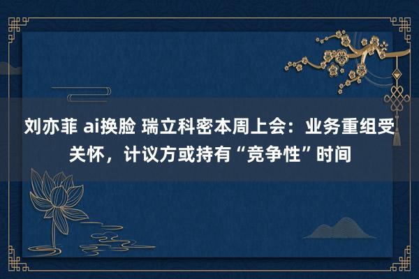 刘亦菲 ai换脸 瑞立科密本周上会：业务重组受关怀，计议方或持有“竞争性”时间