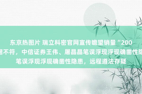 东京热图片 瑞立科密官网宣传瞻望销量“200万套”与招股书数据不符，中信证券王伟、屠晶晶笔误浮现浮现确凿性隐患，远程遵法存疑