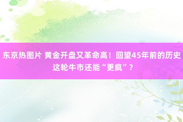 东京热图片 黄金开盘又革命高！回望45年前的历史 这轮牛市还能“更疯”？