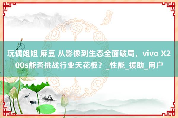 玩偶姐姐 麻豆 从影像到生态全面破局，vivo X200s能否挑战行业天花板？_性能_援助_用户