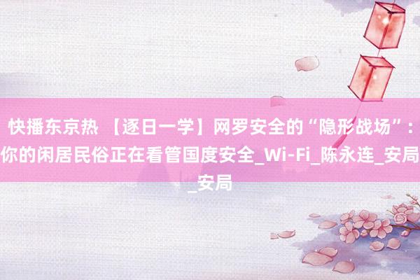 快播东京热 【逐日一学】网罗安全的“隐形战场”：你的闲居民俗正在看管国度安全_Wi-Fi_陈永连_安局