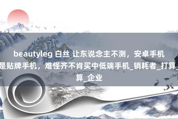 beautyleg 白丝 让东说念主不测，安卓手机半数是贴牌手机，难怪齐不肯买中低端手机_销耗者_打算_企业