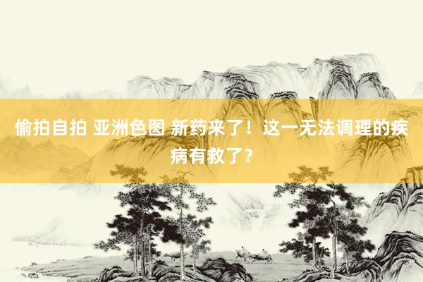 偷拍自拍 亚洲色图 新药来了！这一无法调理的疾病有救了？