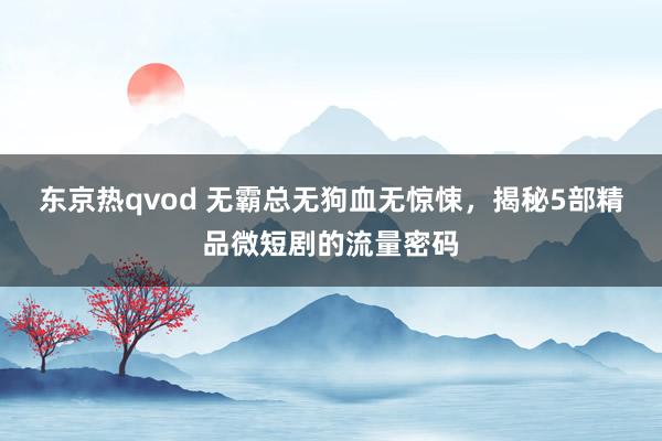 东京热qvod 无霸总无狗血无惊悚，揭秘5部精品微短剧的流量密码