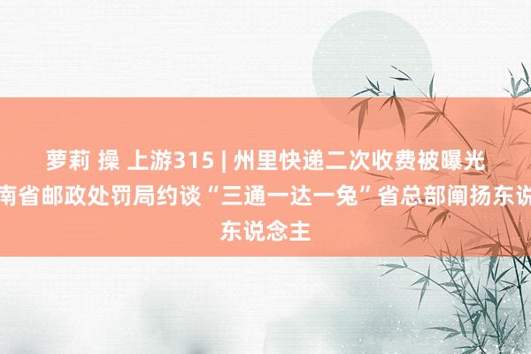 萝莉 操 上游315 | 州里快递二次收费被曝光，云南省邮政处罚局约谈“三通一达一兔”省总部阐扬东说念主
