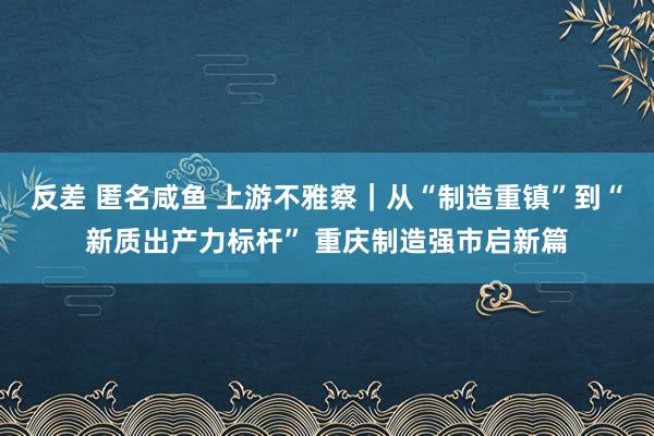 反差 匿名咸鱼 上游不雅察｜从“制造重镇”到“新质出产力标杆” 重庆制造强市启新篇