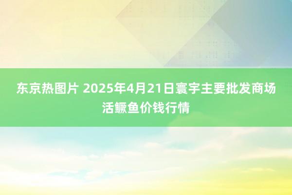 东京热图片 2025年4月21日寰宇主要批发商场活鳜鱼价钱行情
