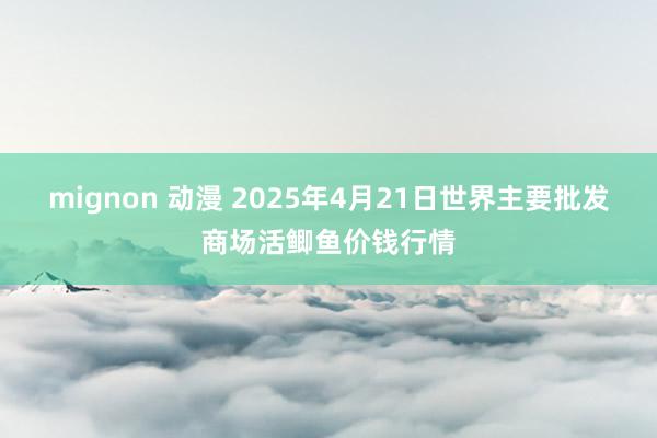 mignon 动漫 2025年4月21日世界主要批发商场活鲫鱼价钱行情