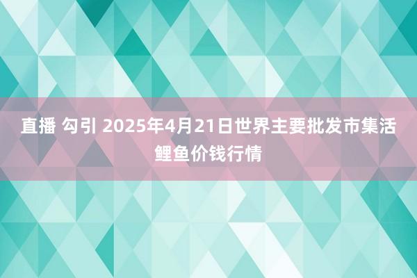 直播 勾引 2025年4月21日世界主要批发市集活鲤鱼价钱行情