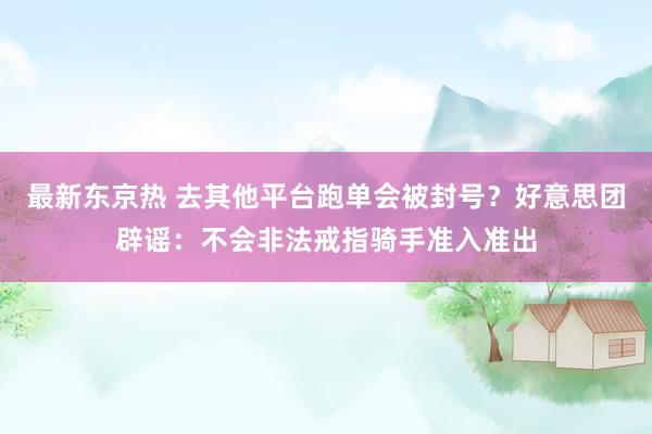 最新东京热 去其他平台跑单会被封号？好意思团辟谣：不会非法戒指骑手准入准出