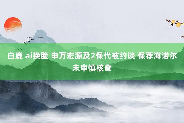 白鹿 ai换脸 申万宏源及2保代被约谈 保荐海诺尔未审慎核查
