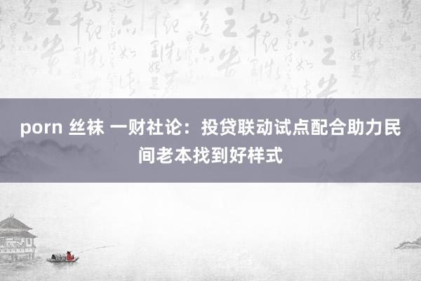porn 丝袜 一财社论：投贷联动试点配合助力民间老本找到好样式