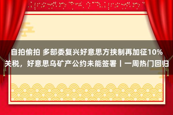 自拍偷拍 多部委复兴好意思方挟制再加征10%关税，好意思乌矿产公约未能签署丨一周热门回归