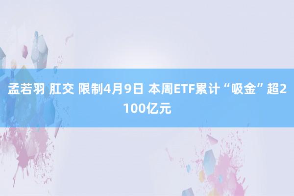 孟若羽 肛交 限制4月9日 本周ETF累计“吸金”超2100亿元
