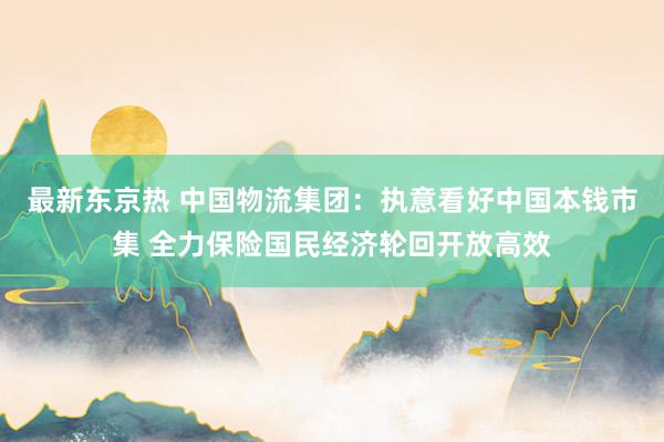 最新东京热 中国物流集团：执意看好中国本钱市集 全力保险国民经济轮回开放高效