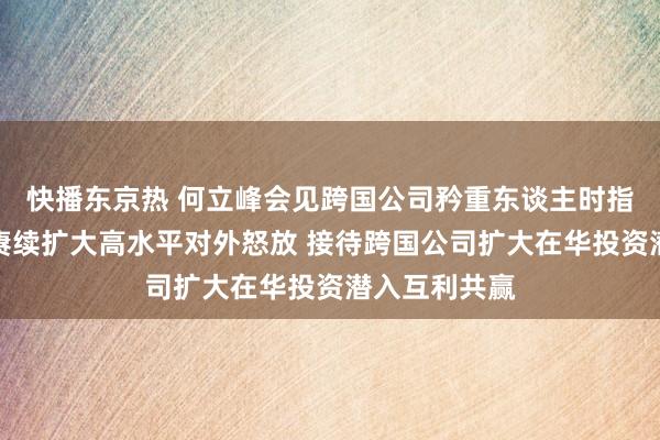 快播东京热 何立峰会见跨国公司矜重东谈主时指出：中国将赓续扩大高水平对外怒放 接待跨国公司扩大在华投资潜入互利共赢