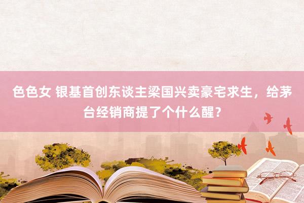 色色女 银基首创东谈主梁国兴卖豪宅求生，给茅台经销商提了个什么醒？