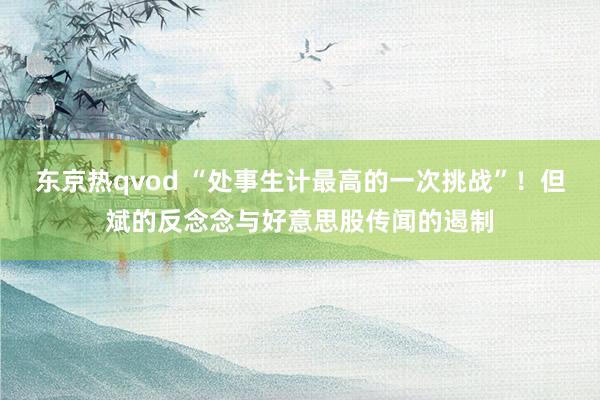 东京热qvod “处事生计最高的一次挑战”！但斌的反念念与好意思股传闻的遏制