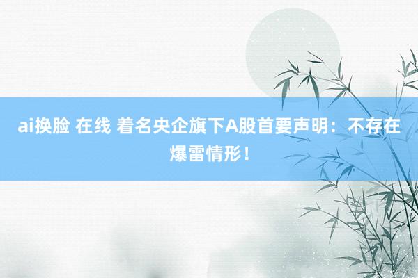 ai换脸 在线 着名央企旗下A股首要声明：不存在爆雷情形！