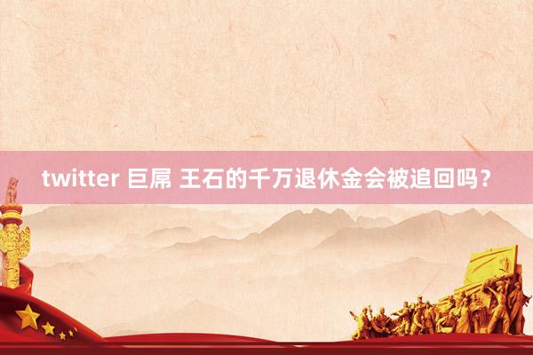 twitter 巨屌 王石的千万退休金会被追回吗？