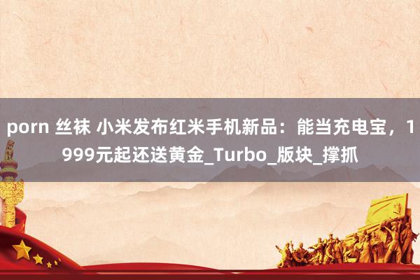 porn 丝袜 小米发布红米手机新品：能当充电宝，1999元起还送黄金_Turbo_版块_撑抓