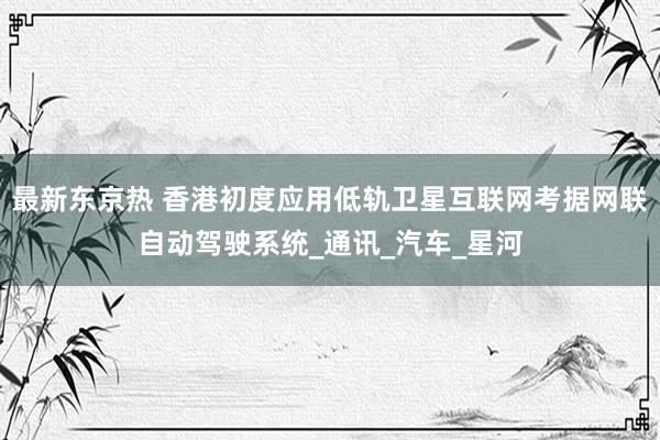 最新东京热 香港初度应用低轨卫星互联网考据网联自动驾驶系统_通讯_汽车_星河